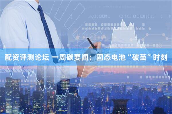 配资评测论坛 一周碳要闻：固态电池“破茧”时刻