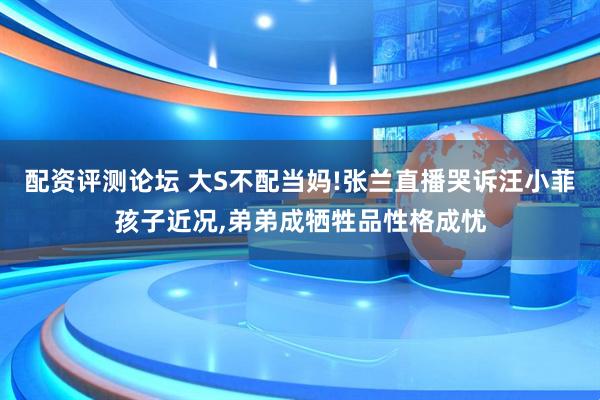 配资评测论坛 大S不配当妈!张兰直播哭诉汪小菲孩子近况,弟弟成牺牲品性格成忧