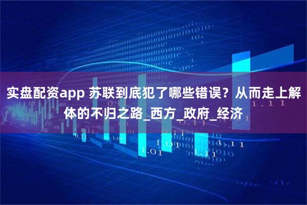 实盘配资app 苏联到底犯了哪些错误？从而走上解体的不归之路_西方_政府_经济