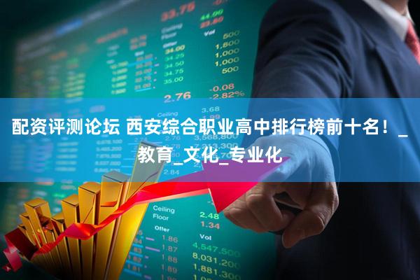 配资评测论坛 西安综合职业高中排行榜前十名！_教育_文化_专业化