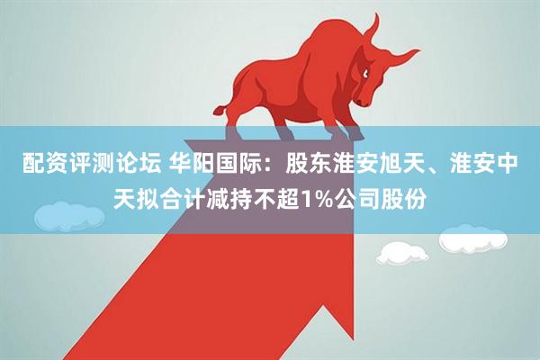配资评测论坛 华阳国际：股东淮安旭天、淮安中天拟合计减持不超1%公司股份