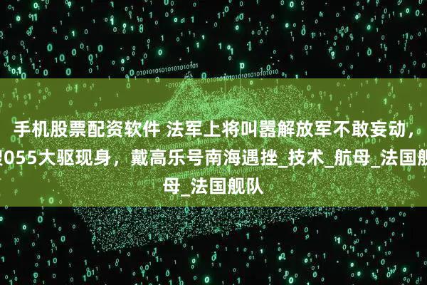 手机股票配资软件 法军上将叫嚣解放军不敢妄动，4艘055大驱现身，戴高乐号南海遇挫_技术_航母_法国舰队