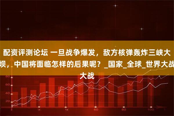 配资评测论坛 一旦战争爆发，敌方核弹轰炸三峡大坝，中国将面临怎样的后果呢？_国家_全球_世界大战