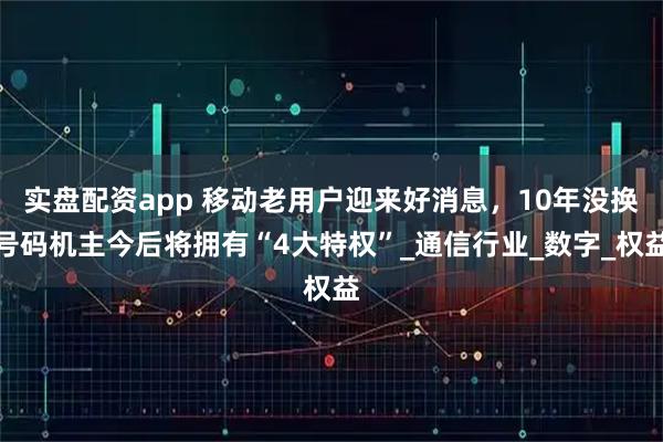 实盘配资app 移动老用户迎来好消息，10年没换号码机主今后将拥有“4大特权”_通信行业_数字_权益
