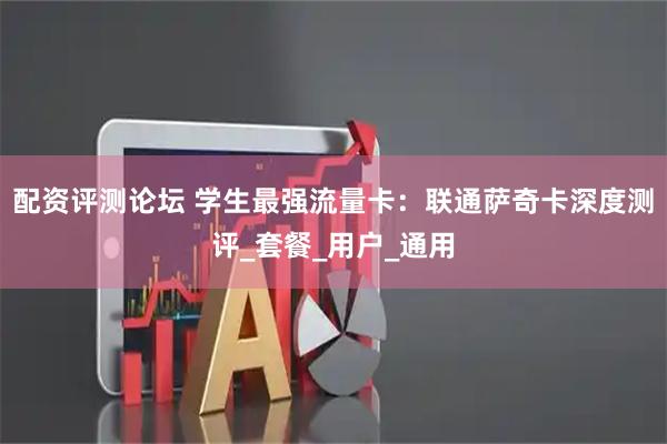 配资评测论坛 学生最强流量卡：联通萨奇卡深度测评_套餐_用户_通用