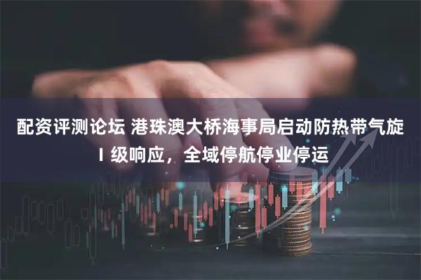 配资评测论坛 港珠澳大桥海事局启动防热带气旋Ⅰ级响应，全域停航停业停运