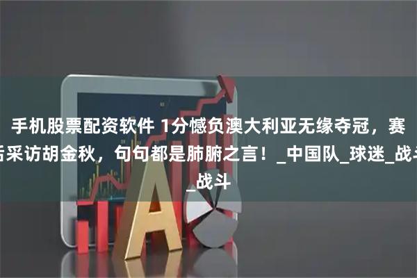 手机股票配资软件 1分憾负澳大利亚无缘夺冠，赛后采访胡金秋，句句都是肺腑之言！_中国队_球迷_战斗