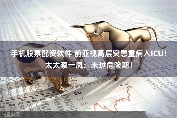 手机股票配资软件 前亚视高层突患重病入ICU！太太蔡一凤：未过危险期！