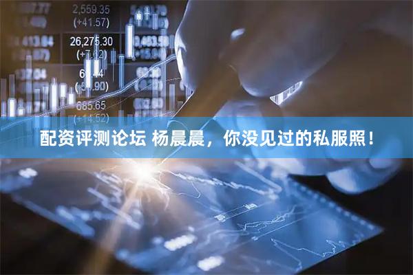 配资评测论坛 杨晨晨，你没见过的私服照！