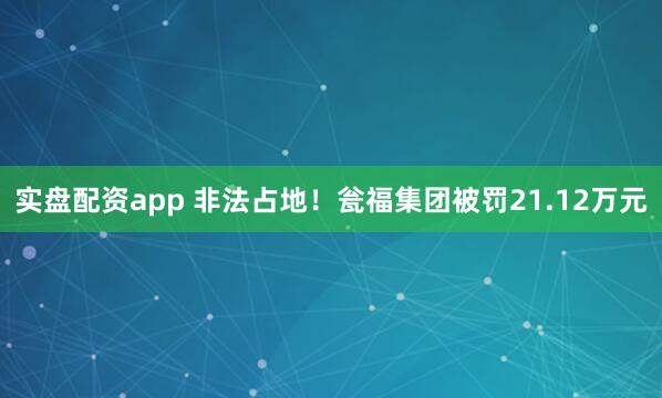 实盘配资app 非法占地！瓮福集团被罚21.12万元