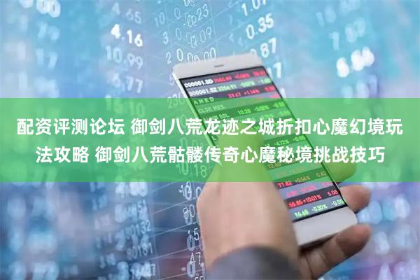 配资评测论坛 御剑八荒龙迹之城折扣心魔幻境玩法攻略 御剑八荒骷髅传奇心魔秘境挑战技巧