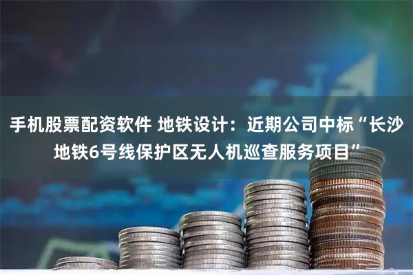 手机股票配资软件 地铁设计：近期公司中标“长沙地铁6号线保护区无人机巡查服务项目”