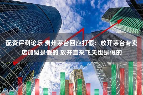 配资评测论坛 贵州茅台回应打假：放开茅台专卖店加盟是假的 放开直采飞天也是假的