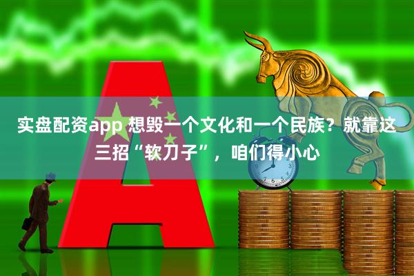 实盘配资app 想毁一个文化和一个民族？就靠这三招“软刀子”，咱们得小心