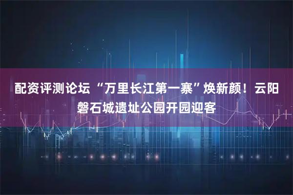 配资评测论坛 “万里长江第一寨”焕新颜！云阳磐石城遗址公园开园迎客