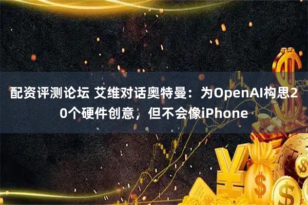配资评测论坛 艾维对话奥特曼：为OpenAI构思20个硬件创意，但不会像iPhone