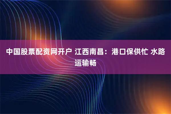 中国股票配资网开户 江西南昌：港口保供忙 水路运输畅