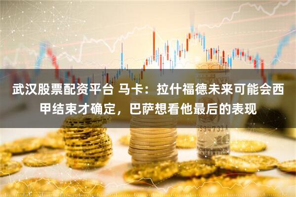 武汉股票配资平台 马卡:拉什福德未来可能会西甲结束才确定,巴萨想看他最后的表现