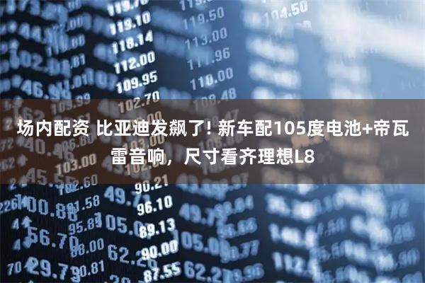 场内配资 比亚迪发飙了! 新车配105度电池+帝瓦雷音响,尺寸看齐理想L8