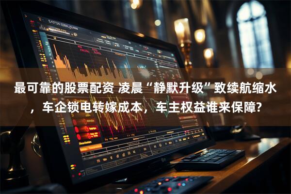 最可靠的股票配资 凌晨“静默升级”致续航缩水,车企锁电转嫁成本,车主权益谁来保障?