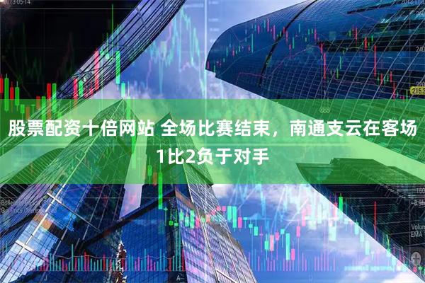 股票配资十倍网站 全场比赛结束，南通支云在客场1比2负于对手