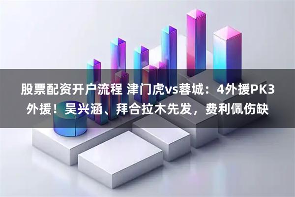 股票配资开户流程 津门虎vs蓉城:4外援PK3外援!吴兴涵、拜合拉木先发,费利佩伤缺