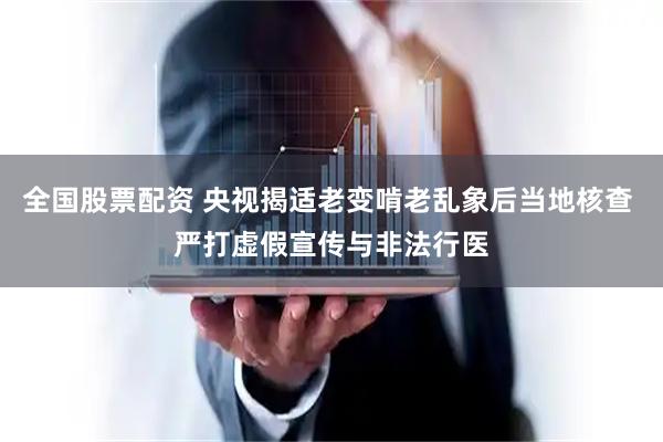 全国股票配资 央视揭适老变啃老乱象后当地核查 严打虚假宣传与非法行医