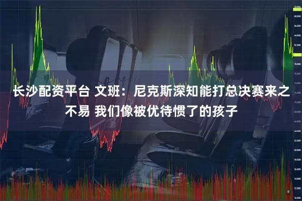 长沙配资平台 文班：尼克斯深知能打总决赛来之不易 我们像被优待惯了的孩子