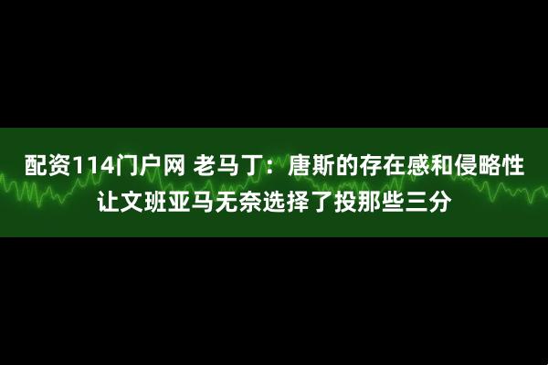 配资114门户网 老马丁：唐斯的存在感和侵略性让文班亚马无奈选择了投那些三分
